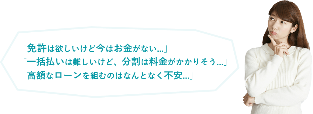 「免許は欲しいけど今はお金がない...」「一括払いは難しいけど、分割は料金がかかりそう...」「高額なローンを組むのはなんとなく不安...」