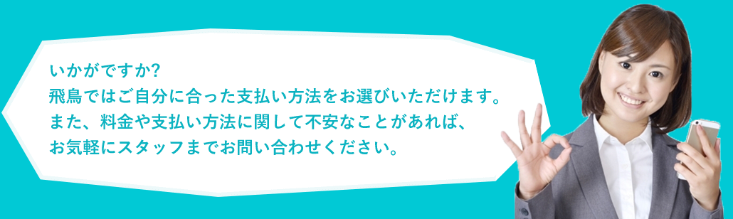 いかがですか?飛鳥ではご自分に合った支払い方法をお選びいただけます。また、料金や支払い方法に関して不安なことがあれば、お気軽にスタッフまでお問い合わせください。