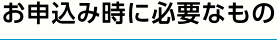 お申込み時に必要なもの