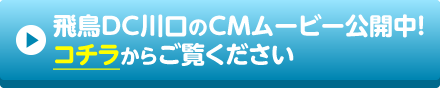 飛鳥DC川口のCMムービー公開中!コチラからご覧ください