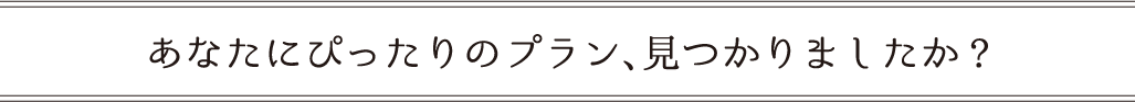 あなたにぴったりのプラン、見つかりましたか?