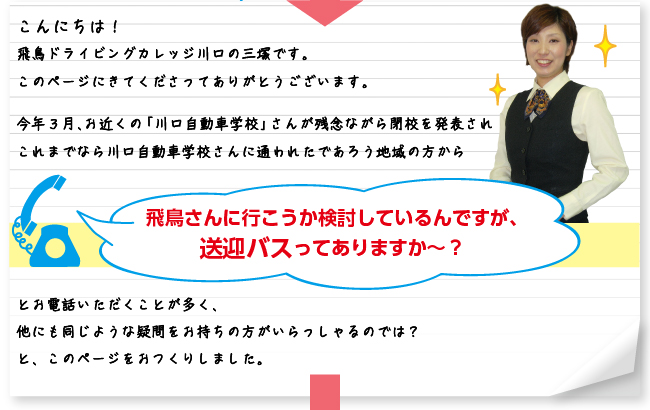 こんにちは！飛鳥ドライビングカレッジ川口の三塚です。このページにきてくださってありがとうございます。今年３月、お近くの「川口自動車学校」さんが残念ながら閉校を発表されこれまでなら川口自動車学校さんに通われたであろう地域の方から「飛鳥さんに行こうか検討しているんですが、送迎バスってありますか〜？」とお電話いただくことが多く、他にも同じような疑問をお持ちの方がいらっしゃるのでは？と、このページをおつくりしました。
