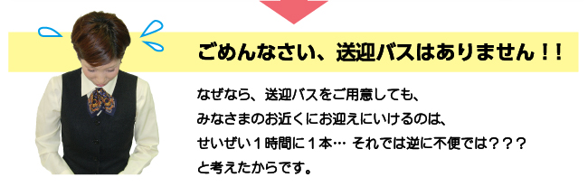 ごめんなさい、送迎バスはありません！なぜなら、送迎バスをご用意しても、みなさまのお近くにお迎えにいけるのは、せいぜい１時間に１本… それでは逆に不便では？と考えたからです。