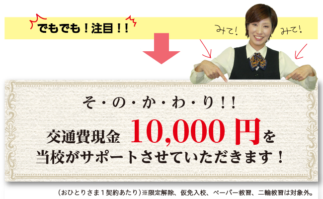 そ・の・か・わ・り!交通費現金10000円を当校がサポートさせていただきます!(おひとりさま1契約あたり)※限定解除、仮免入校、ペーパー教習、二輪教習は対象外。