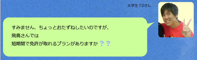 すみません、ちょっとおたずねしたいのですが、飛鳥さんでは短期間で免許が取れるプランがありますか