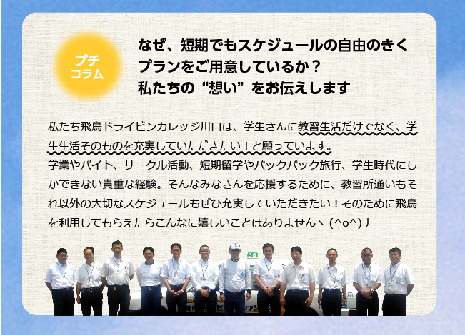 なぜ、短期でもスケジュールの自由のきくプランをご用意しているか？私たちの“想い”をお伝えします私たち飛鳥ドライビンカレッジ川口は、学生さんに教習生活だけでなく、学生生活そのものを充実していただきたい！と願っています。学業やバイト、サークル活動、短期留学やバックパック旅行、学生時代にしかできない貴重な経験。そんなみなさんを応援するために、教習所通いもそれ以外の大切なスケジュールもぜひ充実していただきたい！そのために飛鳥を利用してもらえたらこんなに嬉しいことはありませんヽ(^o^)丿