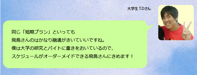 同じ「短期プラン」といっても飛鳥さんのはかなり融通がきいていいですね。僕は大学の研究とバイトに重きをおいているので、スケジュールがオーダーメイドできる飛鳥さんにきめます!