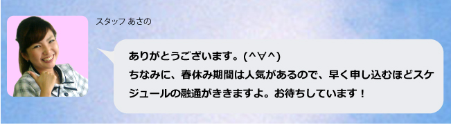 ありがとうございます。(^∀^)ちなみに春夏休み期間は人気があるので、早く申し込むほどスケジュールの融通がききますよ。お待ちしています!