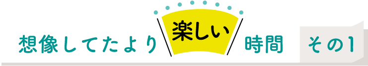 想像してたより楽しい時間 その1